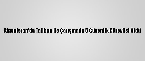 Afganistan'da Taliban İle Çatışmada 5 Güvenlik Görevlisi Öldü