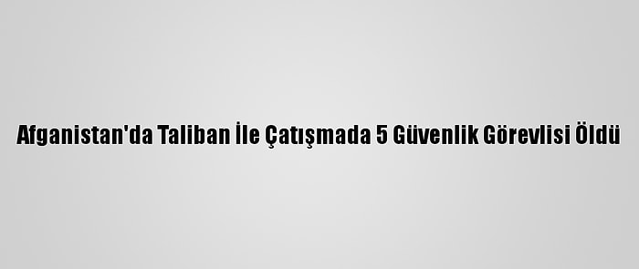 Afganistan'da Taliban İle Çatışmada 5 Güvenlik Görevlisi Öldü