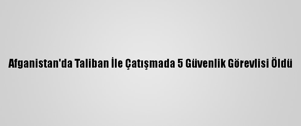 Afganistan'da Taliban İle Çatışmada 5 Güvenlik Görevlisi Öldü