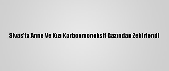 Sivas'ta Anne Ve Kızı Karbonmonoksit Gazından Zehirlendi