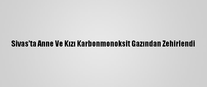 Sivas'ta Anne Ve Kızı Karbonmonoksit Gazından Zehirlendi