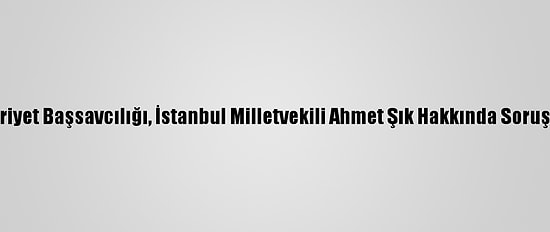 Ankara Cumhuriyet Başsavcılığı, İstanbul Milletvekili Ahmet Şık Hakkında Soruşturma Başlattı