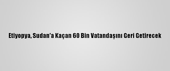 Etiyopya, Sudan'a Kaçan 60 Bin Vatandaşını Geri Getirecek