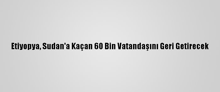 Etiyopya, Sudan'a Kaçan 60 Bin Vatandaşını Geri Getirecek