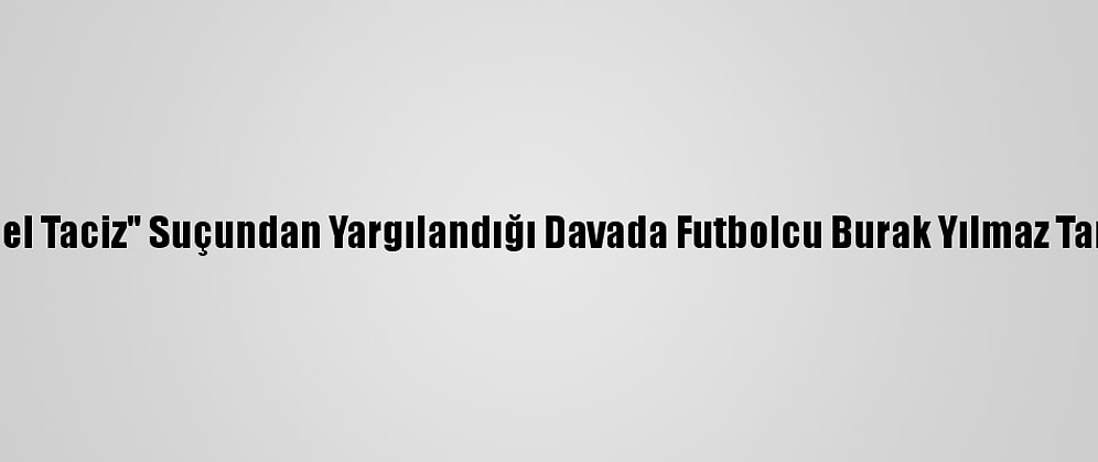Arda Turan'ın "Cinsel Taciz" Suçundan Yargılandığı Davada Futbolcu Burak Yılmaz Tanık Olarak Çağırıldı