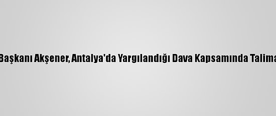 İyi Parti Genel Başkanı Akşener, Antalya'da Yargılandığı Dava Kapsamında Talimatla İfade Verdi