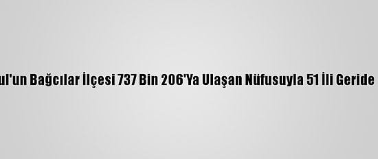 İstanbul'un Bağcılar İlçesi 737 Bin 206'Ya Ulaşan Nüfusuyla 51 İli Geride Bıraktı