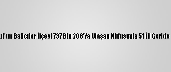 İstanbul'un Bağcılar İlçesi 737 Bin 206'Ya Ulaşan Nüfusuyla 51 İli Geride Bıraktı