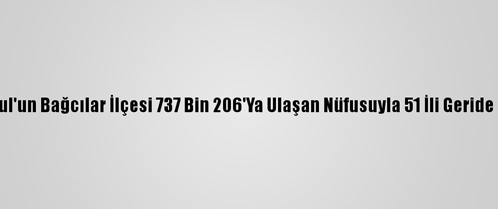 İstanbul'un Bağcılar İlçesi 737 Bin 206'Ya Ulaşan Nüfusuyla 51 İli Geride Bıraktı