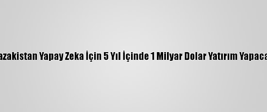 Kazakistan Yapay Zeka İçin 5 Yıl İçinde 1 Milyar Dolar Yatırım Yapacak