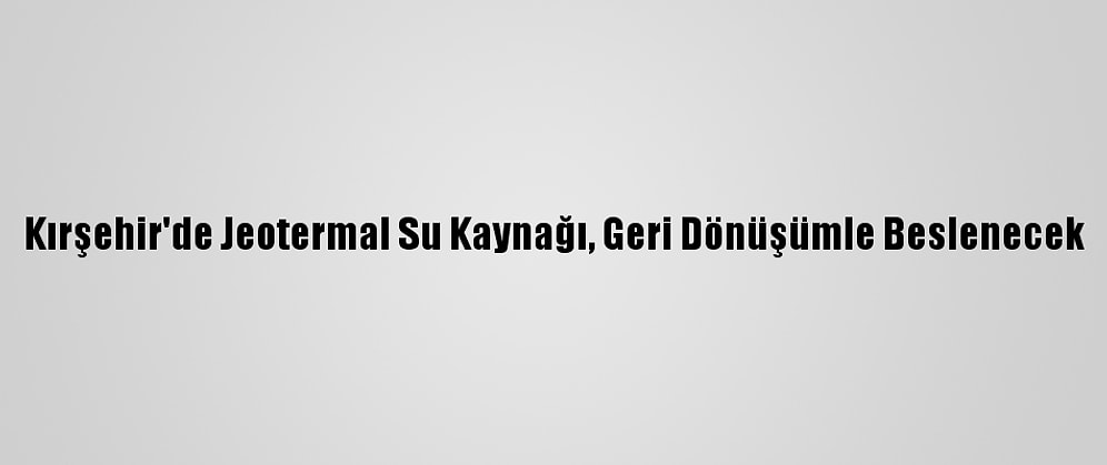Kırşehir'de Jeotermal Su Kaynağı, Geri Dönüşümle Beslenecek