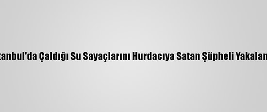 İstanbul'da Çaldığı Su Sayaçlarını Hurdacıya Satan Şüpheli Yakalandı