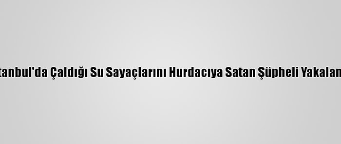 İstanbul'da Çaldığı Su Sayaçlarını Hurdacıya Satan Şüpheli Yakalandı