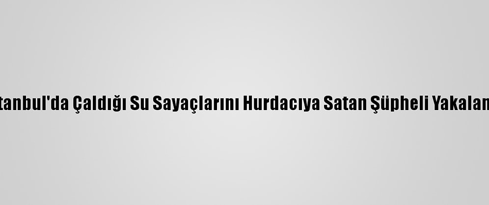 İstanbul'da Çaldığı Su Sayaçlarını Hurdacıya Satan Şüpheli Yakalandı