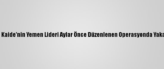 Bm: El Kaide'nin Yemen Lideri Aylar Önce Düzenlenen Operasyonda Yakalandı