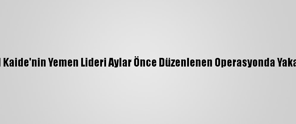 Bm: El Kaide'nin Yemen Lideri Aylar Önce Düzenlenen Operasyonda Yakalandı