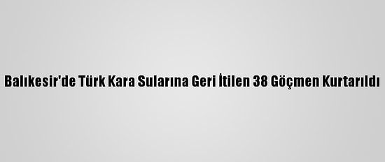 Balıkesir'de Türk Kara Sularına Geri İtilen 38 Göçmen Kurtarıldı
