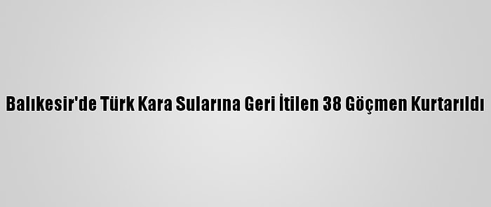 Balıkesir'de Türk Kara Sularına Geri İtilen 38 Göçmen Kurtarıldı