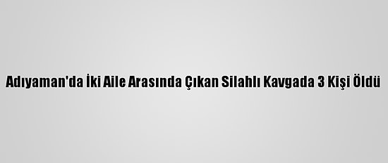 Adıyaman'da İki Aile Arasında Çıkan Silahlı Kavgada 3 Kişi Öldü