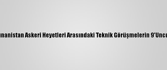 Türkiye İle Yunanistan Askeri Heyetleri Arasındaki Teknik Görüşmelerin 9'Uncusu Sona Erdi