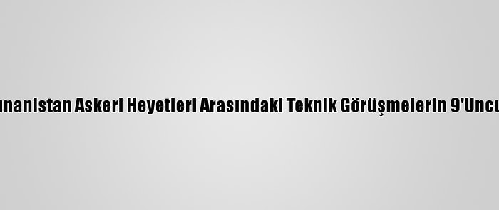 Türkiye İle Yunanistan Askeri Heyetleri Arasındaki Teknik Görüşmelerin 9'Uncusu Sona Erdi