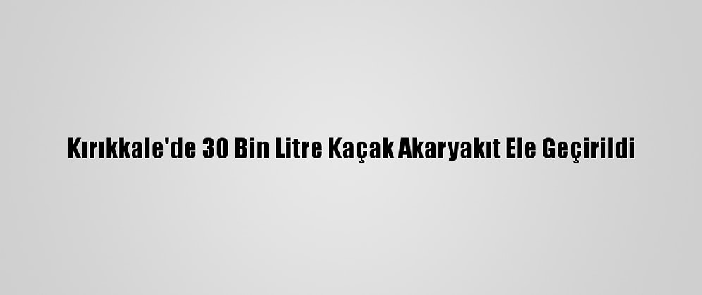 Kırıkkale'de 30 Bin Litre Kaçak Akaryakıt Ele Geçirildi