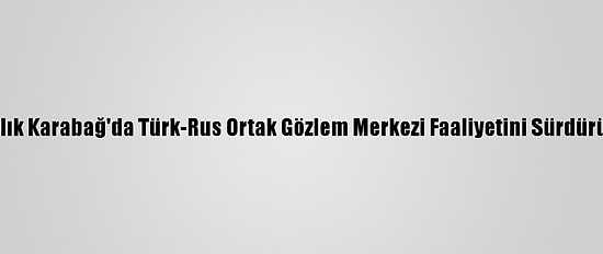 Dağlık Karabağ'da Türk-Rus Ortak Gözlem Merkezi Faaliyetini Sürdürüyor