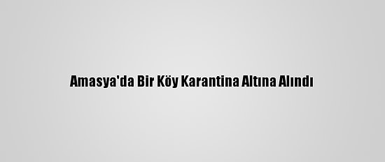 Amasya'da Bir Köy Karantina Altına Alındı