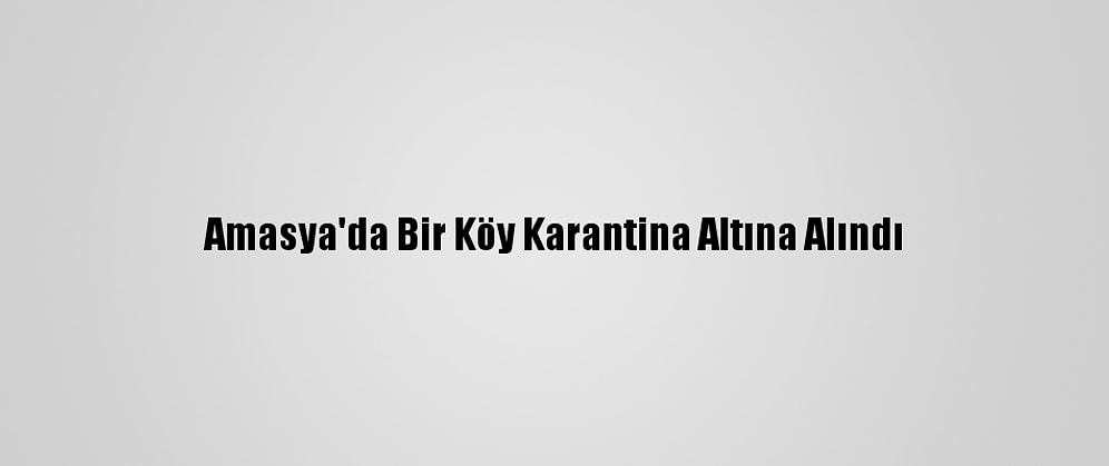Amasya'da Bir Köy Karantina Altına Alındı