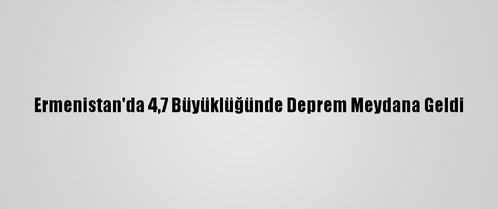 Ermenistan'da 4,7 Büyüklüğünde Deprem Meydana Geldi