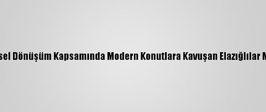 Kentsel Dönüşüm Kapsamında Modern Konutlara Kavuşan Elazığlılar Mutlu