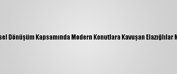 Kentsel Dönüşüm Kapsamında Modern Konutlara Kavuşan Elazığlılar Mutlu