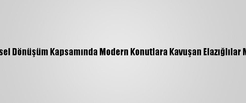 Kentsel Dönüşüm Kapsamında Modern Konutlara Kavuşan Elazığlılar Mutlu