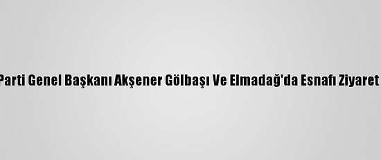 İyi Parti Genel Başkanı Akşener Gölbaşı Ve Elmadağ'da Esnafı Ziyaret Etti