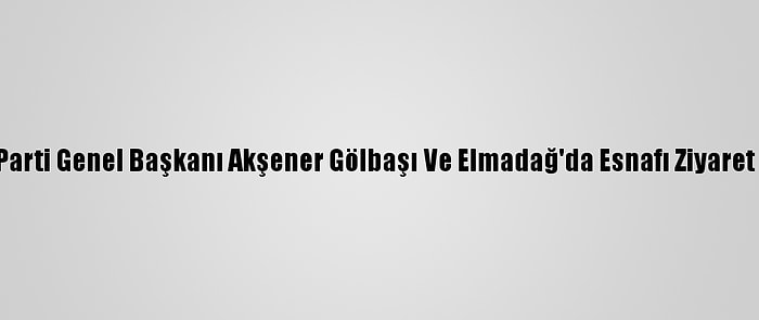 İyi Parti Genel Başkanı Akşener Gölbaşı Ve Elmadağ'da Esnafı Ziyaret Etti