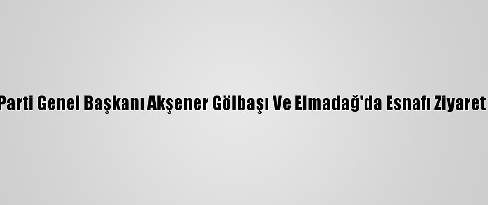 İyi Parti Genel Başkanı Akşener Gölbaşı Ve Elmadağ'da Esnafı Ziyaret Etti