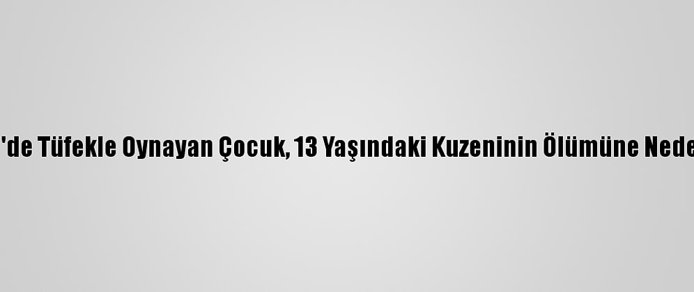 Denizli'de Tüfekle Oynayan Çocuk, 13 Yaşındaki Kuzeninin Ölümüne Neden Oldu
