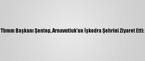 Tbmm Başkanı Şentop, Arnavutluk'un İşkodra Şehrini Ziyaret Etti: