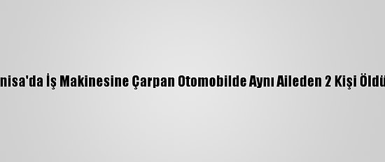 Güncelleme - Manisa'da İş Makinesine Çarpan Otomobilde Aynı Aileden 2 Kişi Öldü, 2 Kişi Yaralandı