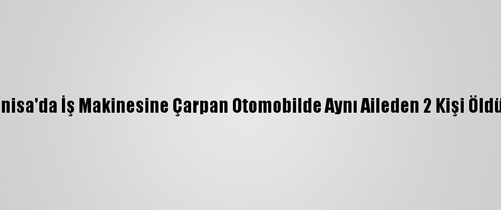 Güncelleme - Manisa'da İş Makinesine Çarpan Otomobilde Aynı Aileden 2 Kişi Öldü, 2 Kişi Yaralandı