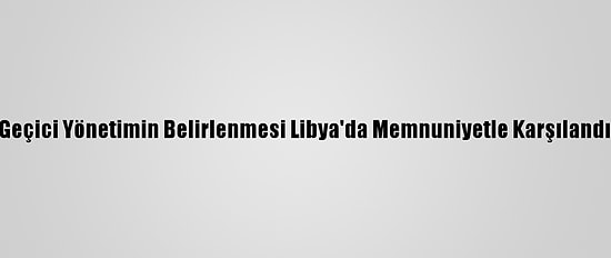 Geçici Yönetimin Belirlenmesi Libya'da Memnuniyetle Karşılandı