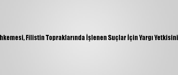 Uluslararası Ceza Mahkemesi, Filistin Topraklarında İşlenen Suçlar İçin Yargı Yetkisinin Olduğuna Hükmetti