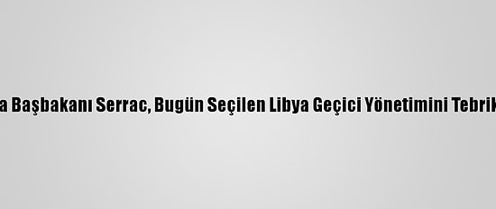 Libya Başbakanı Serrac, Bugün Seçilen Libya Geçici Yönetimini Tebrik Etti