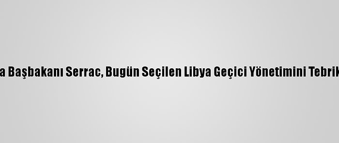 Libya Başbakanı Serrac, Bugün Seçilen Libya Geçici Yönetimini Tebrik Etti