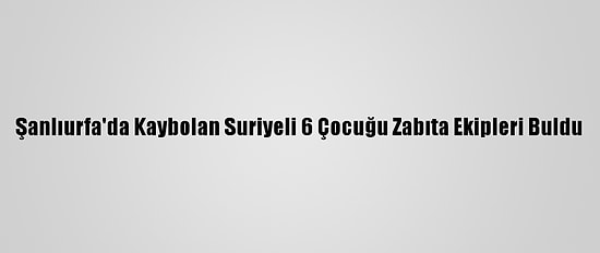 Şanlıurfa'da Kaybolan Suriyeli 6 Çocuğu Zabıta Ekipleri Buldu