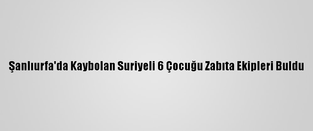 Şanlıurfa'da Kaybolan Suriyeli 6 Çocuğu Zabıta Ekipleri Buldu