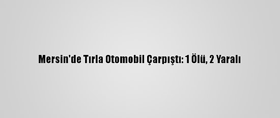 Mersin'de Tırla Otomobil Çarpıştı: 1 Ölü, 2 Yaralı
