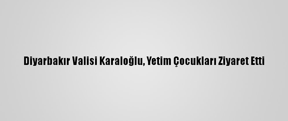 Diyarbakır Valisi Karaloğlu, Yetim Çocukları Ziyaret Etti