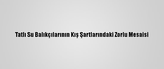 Tatlı Su Balıkçılarının Kış Şartlarındaki Zorlu Mesaisi