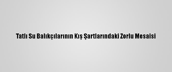 Tatlı Su Balıkçılarının Kış Şartlarındaki Zorlu Mesaisi